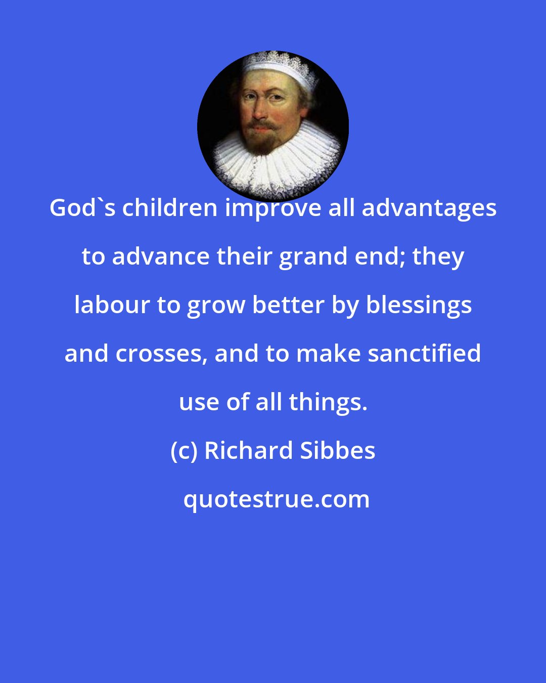 Richard Sibbes: God's children improve all advantages to advance their grand end; they labour to grow better by blessings and crosses, and to make sanctified use of all things.