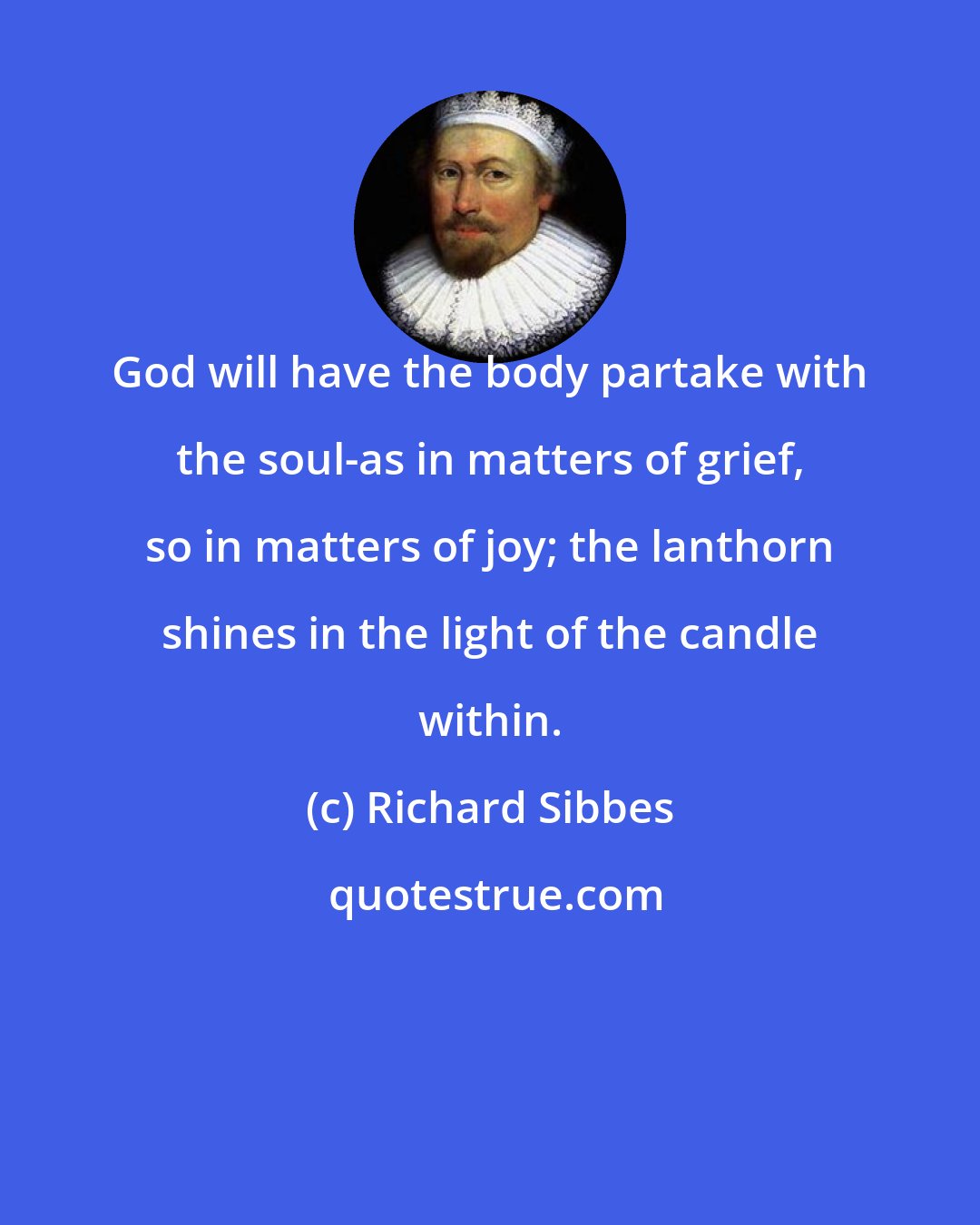 Richard Sibbes: God will have the body partake with the soul-as in matters of grief, so in matters of joy; the lanthorn shines in the light of the candle within.