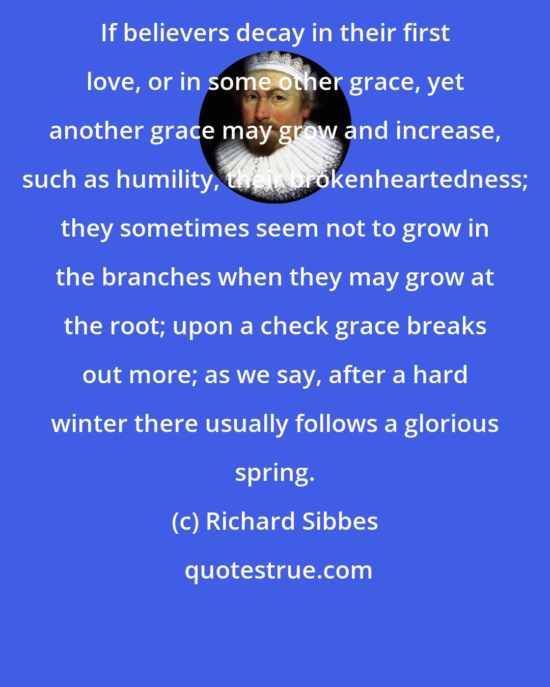 Richard Sibbes: If believers decay in their first love, or in some other grace, yet another grace may grow and increase, such as humility, their brokenheartedness; they sometimes seem not to grow in the branches when they may grow at the root; upon a check grace breaks out more; as we say, after a hard winter there usually follows a glorious spring.