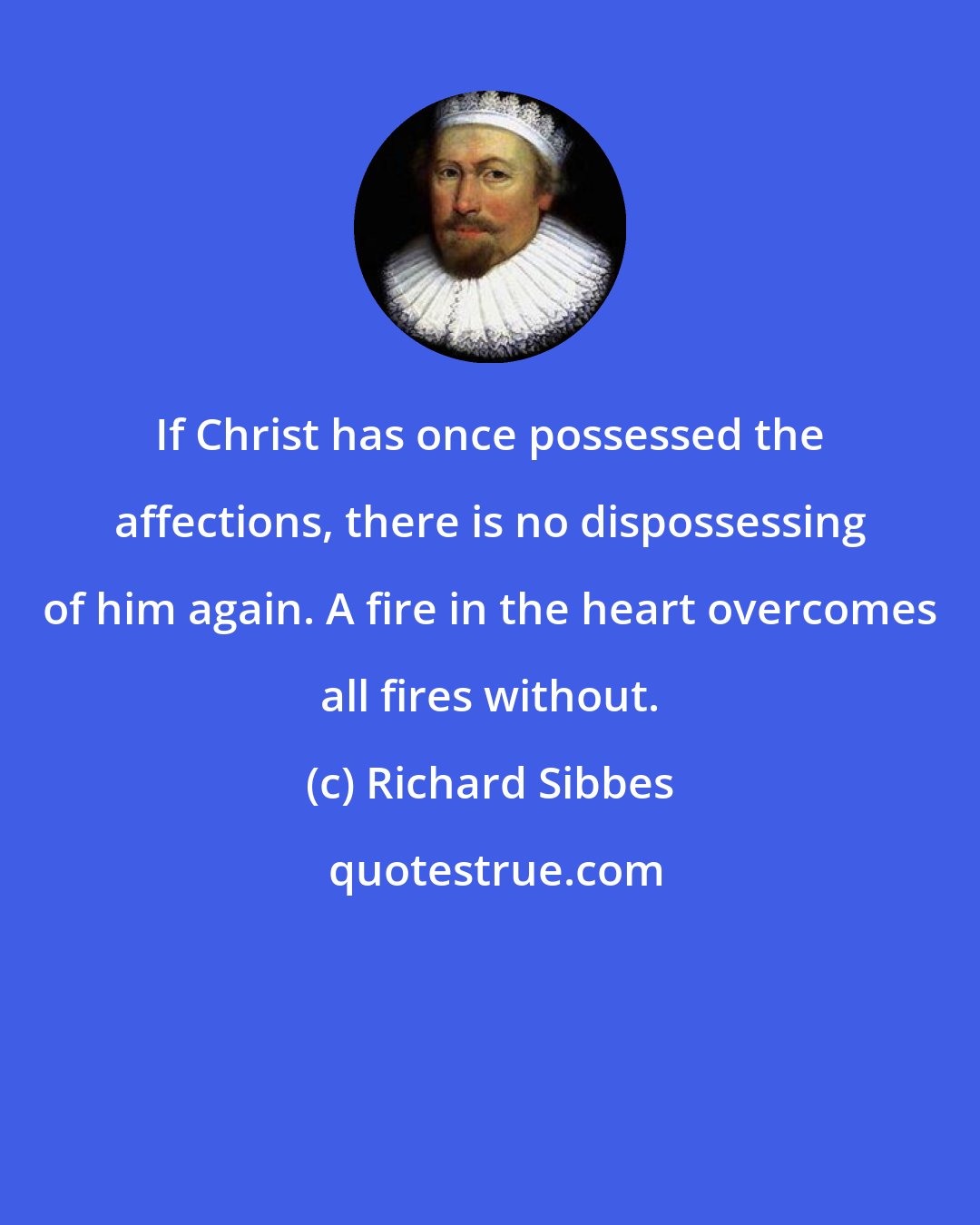 Richard Sibbes: If Christ has once possessed the affections, there is no dispossessing of him again. A fire in the heart overcomes all fires without.