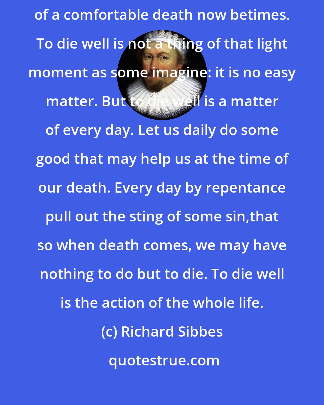 Richard Sibbes: If we desire to end our days in joy and comfort, let us lay the foundation of a comfortable death now betimes. To die well is not a thing of that light moment as some imagine: it is no easy matter. But to die well is a matter of every day. Let us daily do some good that may help us at the time of our death. Every day by repentance pull out the sting of some sin,that so when death comes, we may have nothing to do but to die. To die well is the action of the whole life.