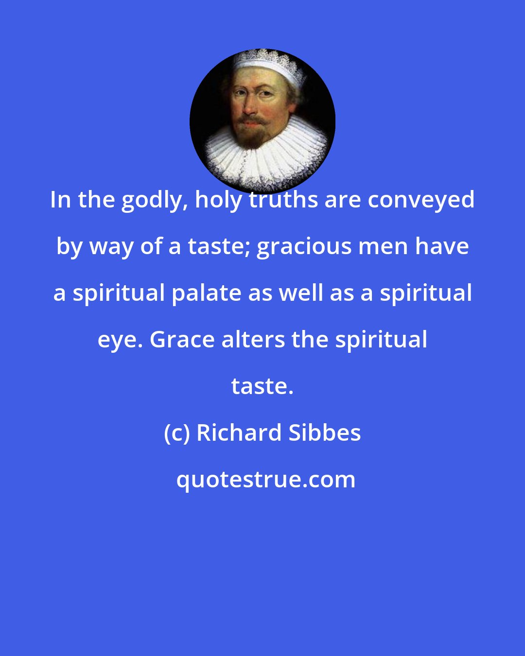 Richard Sibbes: In the godly, holy truths are conveyed by way of a taste; gracious men have a spiritual palate as well as a spiritual eye. Grace alters the spiritual taste.