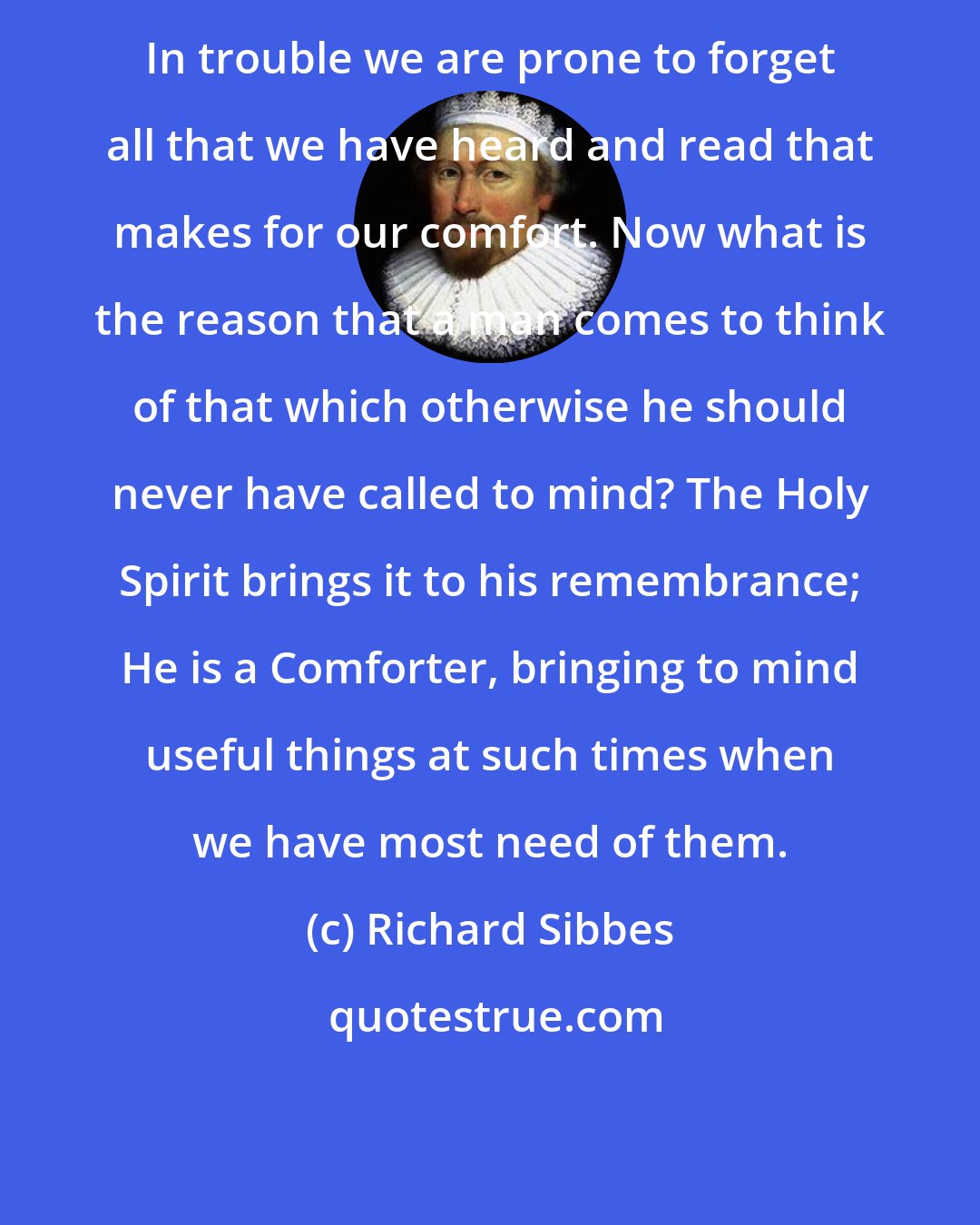 Richard Sibbes: In trouble we are prone to forget all that we have heard and read that makes for our comfort. Now what is the reason that a man comes to think of that which otherwise he should never have called to mind? The Holy Spirit brings it to his remembrance; He is a Comforter, bringing to mind useful things at such times when we have most need of them.