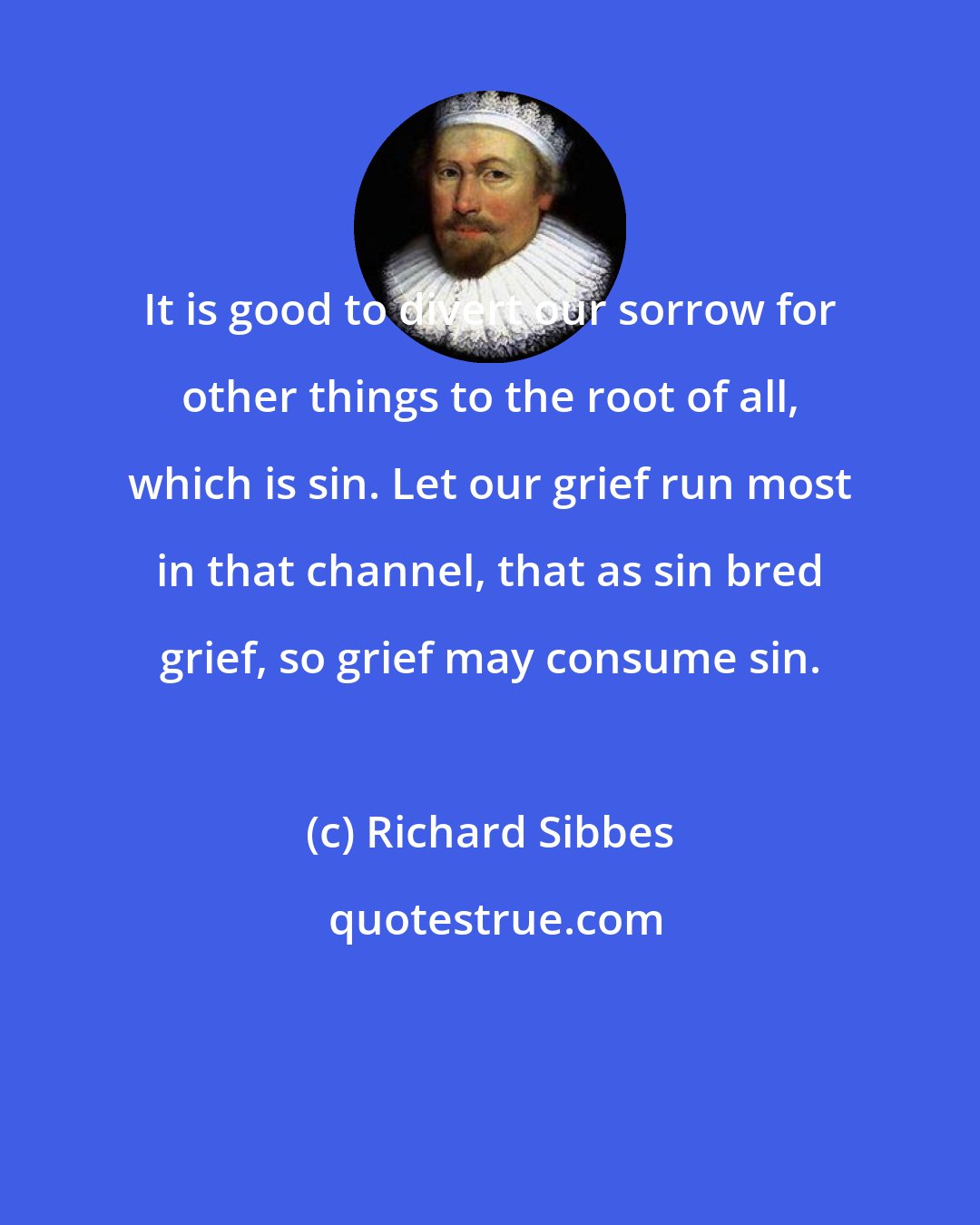 Richard Sibbes: It is good to divert our sorrow for other things to the root of all, which is sin. Let our grief run most in that channel, that as sin bred grief, so grief may consume sin.