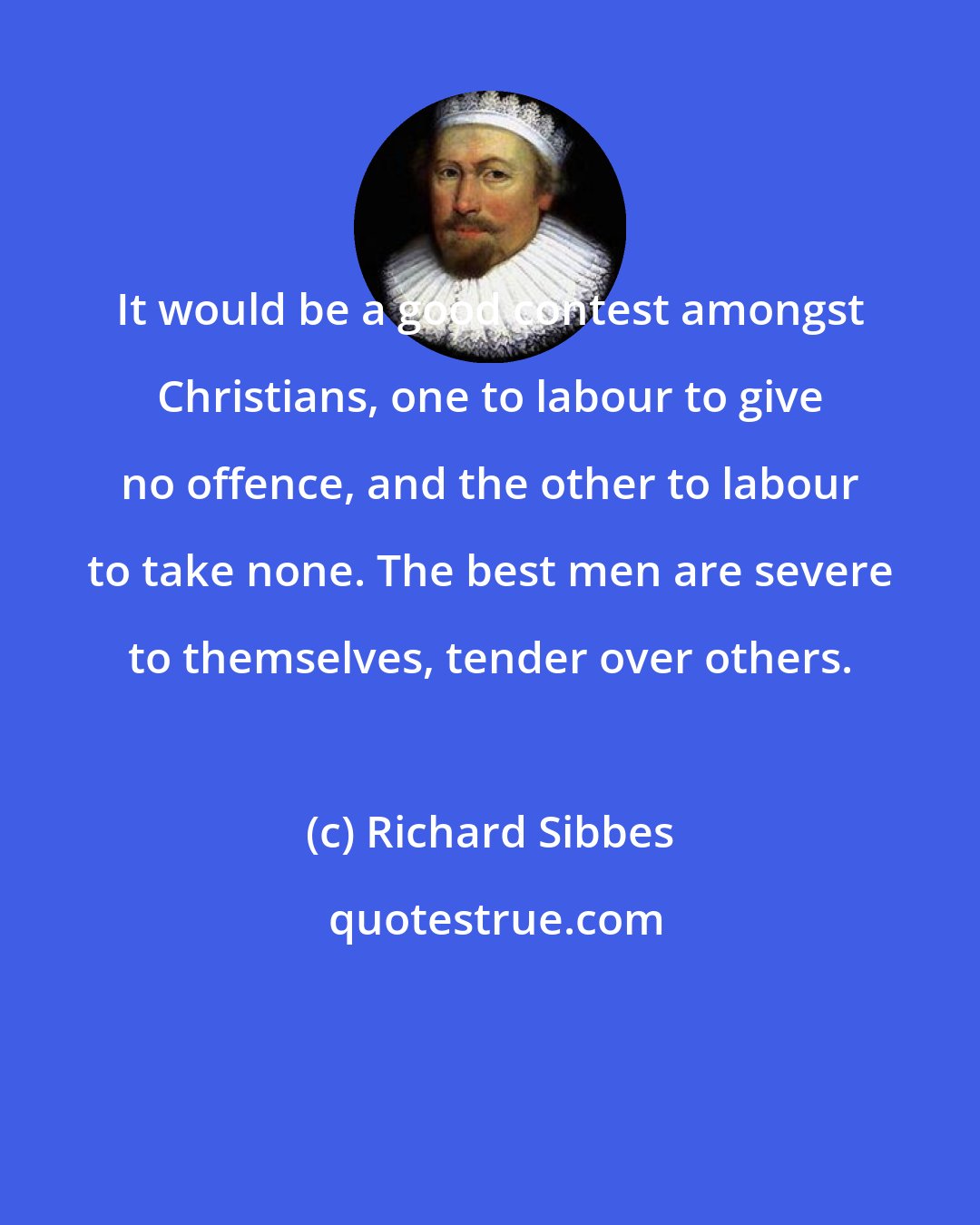 Richard Sibbes: It would be a good contest amongst Christians, one to labour to give no offence, and the other to labour to take none. The best men are severe to themselves, tender over others.