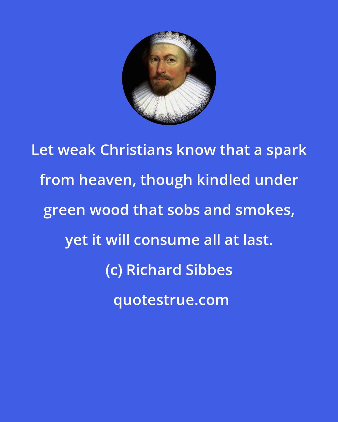 Richard Sibbes: Let weak Christians know that a spark from heaven, though kindled under green wood that sobs and smokes, yet it will consume all at last.