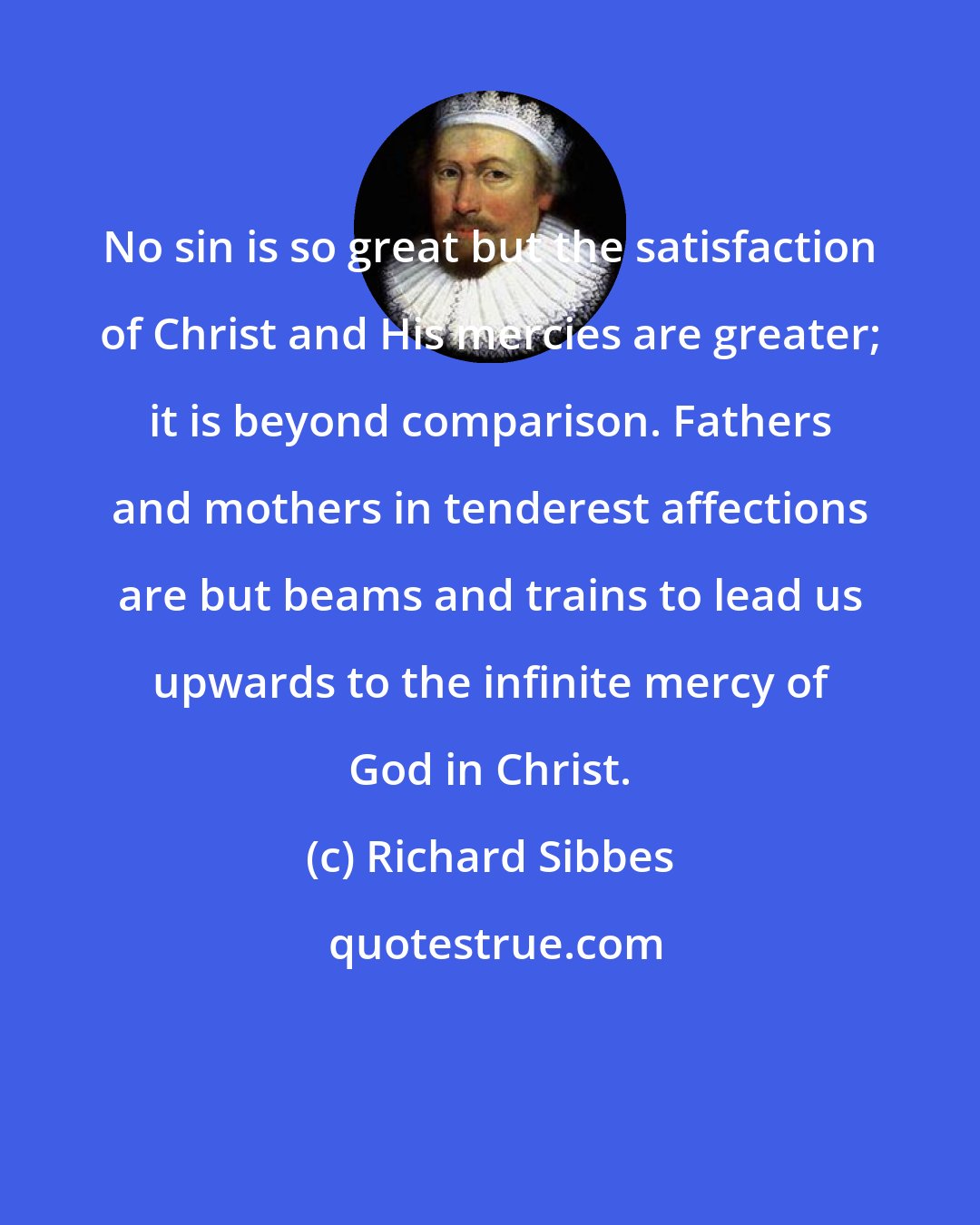 Richard Sibbes: No sin is so great but the satisfaction of Christ and His mercies are greater; it is beyond comparison. Fathers and mothers in tenderest affections are but beams and trains to lead us upwards to the infinite mercy of God in Christ.