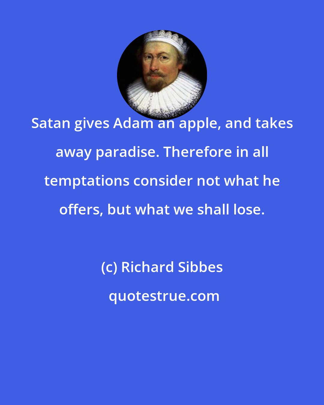 Richard Sibbes: Satan gives Adam an apple, and takes away paradise. Therefore in all temptations consider not what he offers, but what we shall lose.