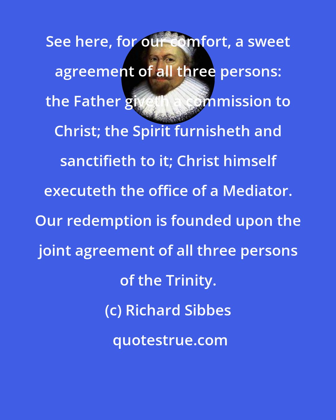 Richard Sibbes: See here, for our comfort, a sweet agreement of all three persons: the Father giveth a commission to Christ; the Spirit furnisheth and sanctifieth to it; Christ himself executeth the office of a Mediator. Our redemption is founded upon the joint agreement of all three persons of the Trinity.