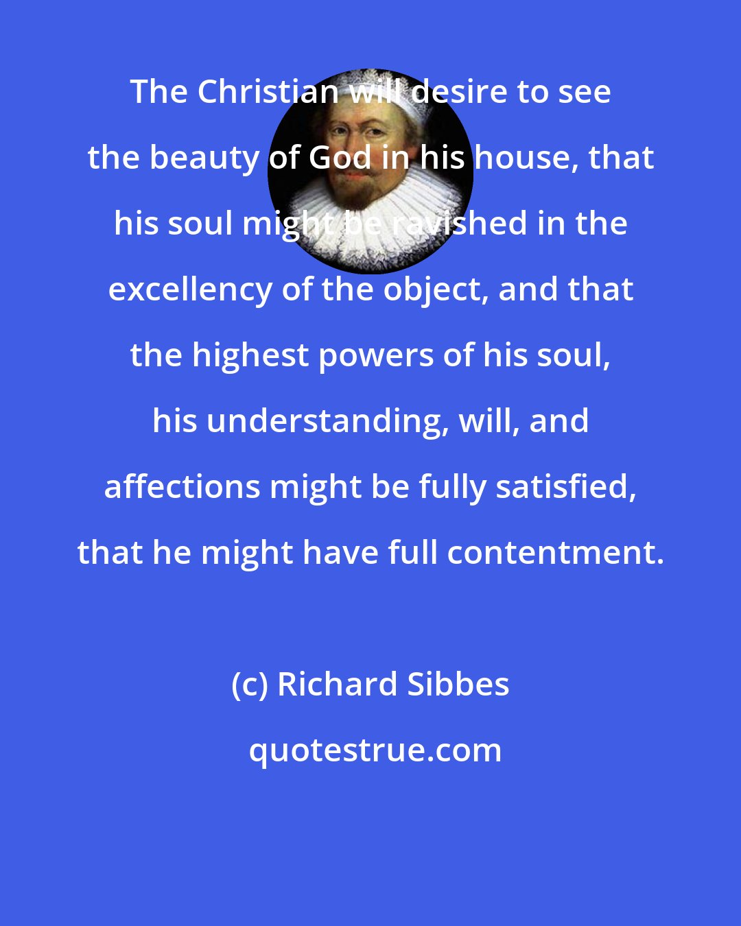 Richard Sibbes: The Christian will desire to see the beauty of God in his house, that his soul might be ravished in the excellency of the object, and that the highest powers of his soul, his understanding, will, and affections might be fully satisfied, that he might have full contentment.