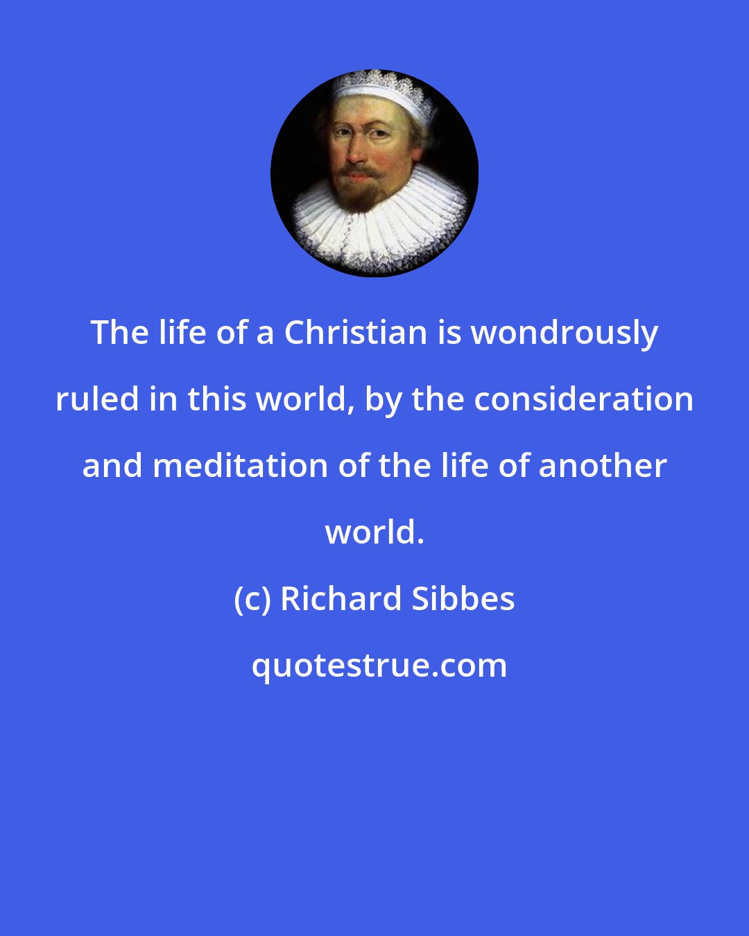 Richard Sibbes: The life of a Christian is wondrously ruled in this world, by the consideration and meditation of the life of another world.