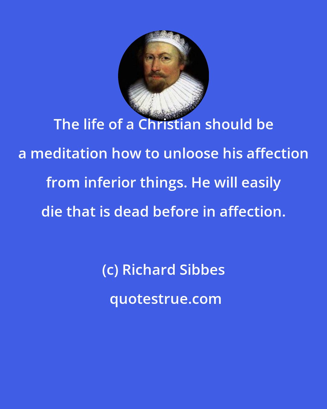 Richard Sibbes: The life of a Christian should be a meditation how to unloose his affection from inferior things. He will easily die that is dead before in affection.