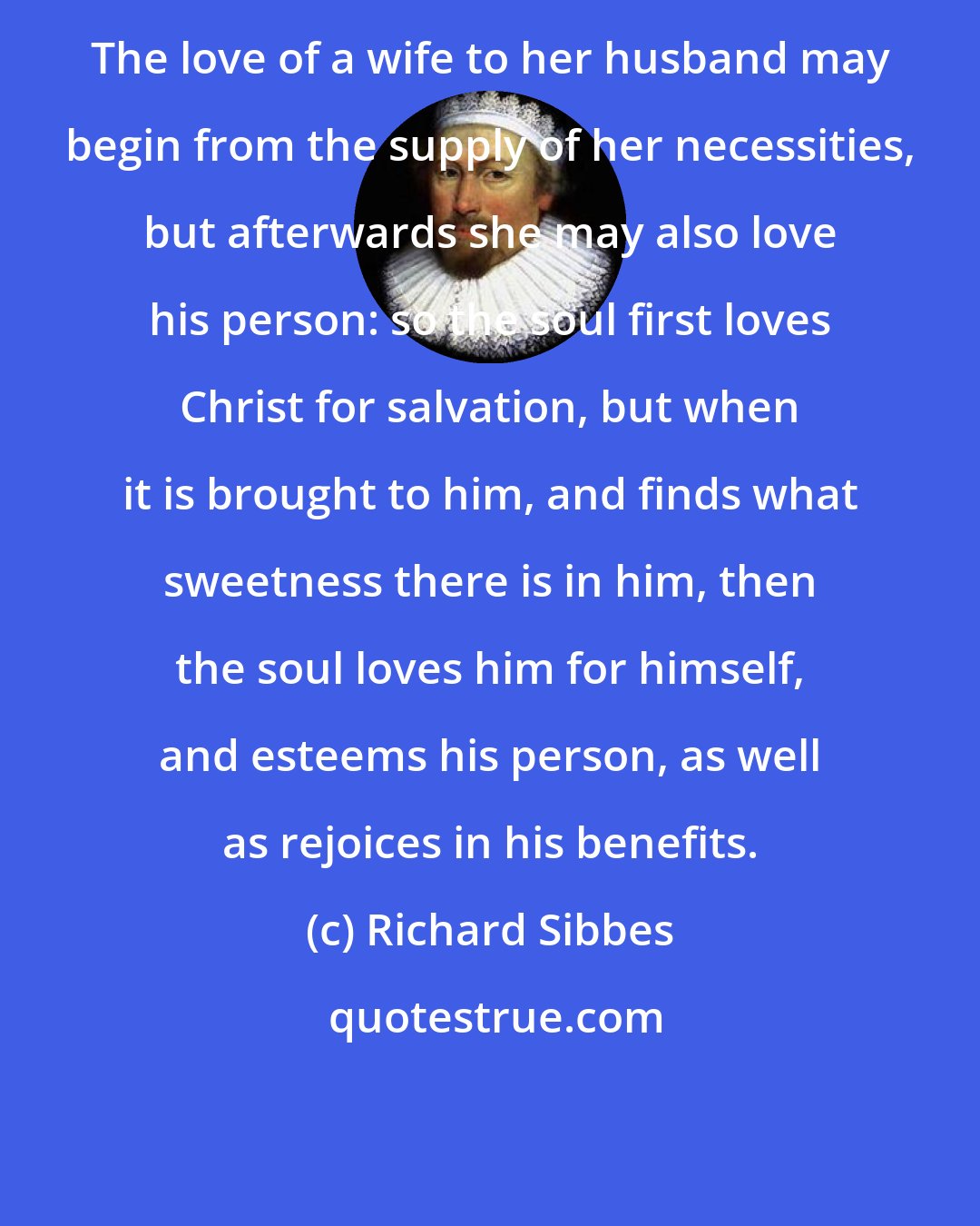 Richard Sibbes: The love of a wife to her husband may begin from the supply of her necessities, but afterwards she may also love his person: so the soul first loves Christ for salvation, but when it is brought to him, and finds what sweetness there is in him, then the soul loves him for himself, and esteems his person, as well as rejoices in his benefits.