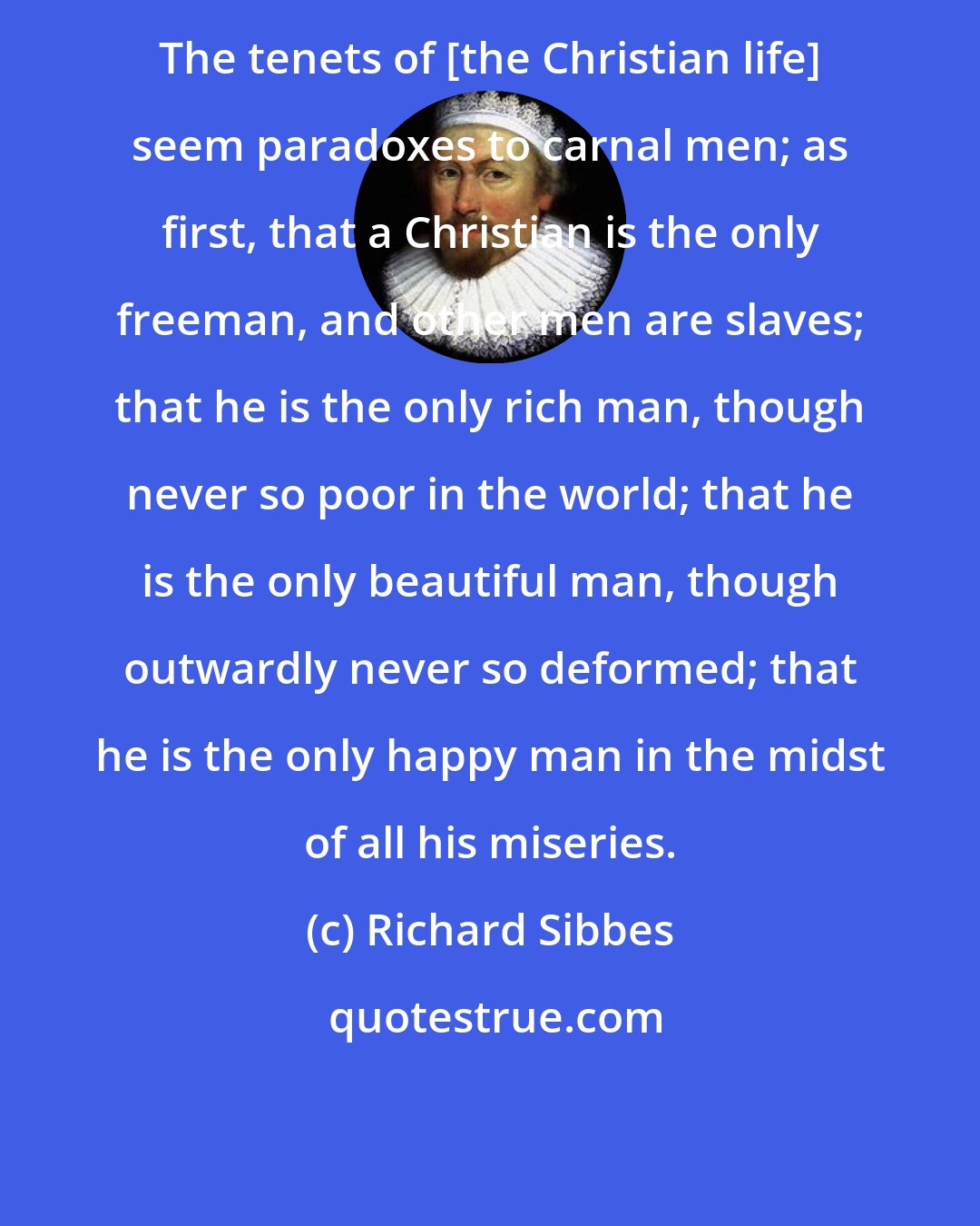 Richard Sibbes: The tenets of [the Christian life] seem paradoxes to carnal men; as first, that a Christian is the only freeman, and other men are slaves; that he is the only rich man, though never so poor in the world; that he is the only beautiful man, though outwardly never so deformed; that he is the only happy man in the midst of all his miseries.