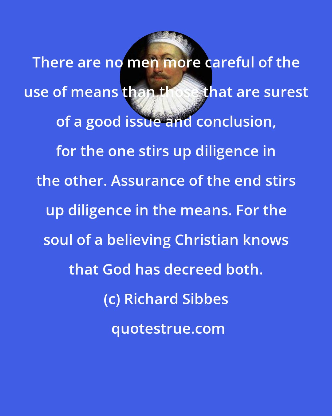 Richard Sibbes: There are no men more careful of the use of means than those that are surest of a good issue and conclusion, for the one stirs up diligence in the other. Assurance of the end stirs up diligence in the means. For the soul of a believing Christian knows that God has decreed both.