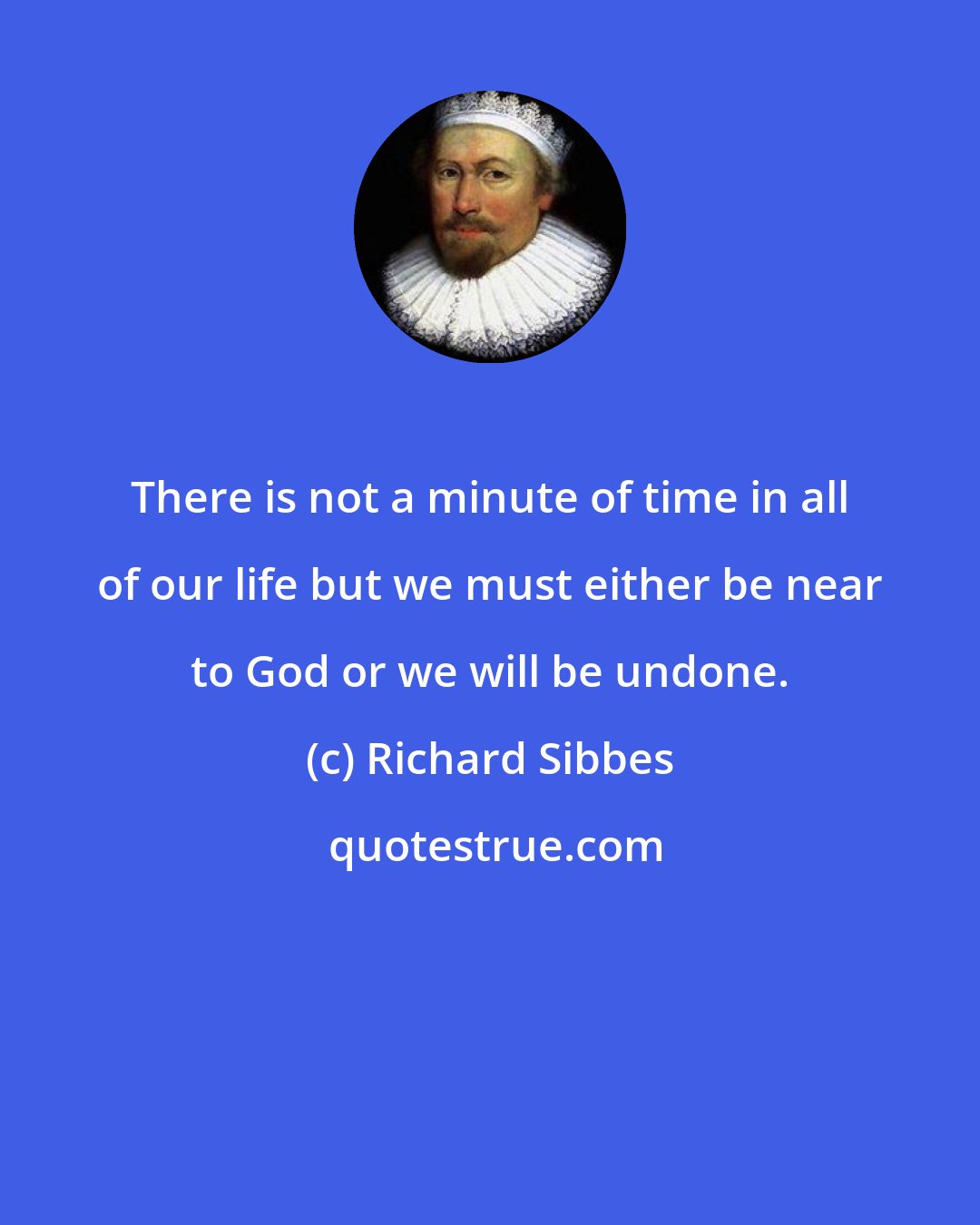 Richard Sibbes: There is not a minute of time in all of our life but we must either be near to God or we will be undone.