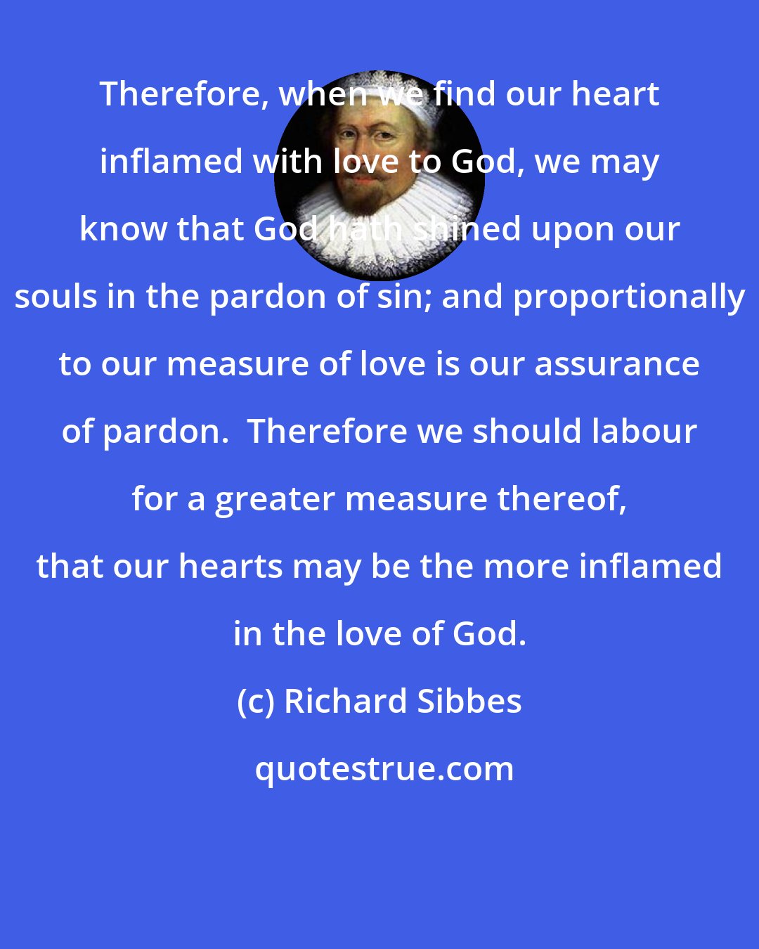 Richard Sibbes: Therefore, when we find our heart inflamed with love to God, we may know that God hath shined upon our souls in the pardon of sin; and proportionally to our measure of love is our assurance of pardon.  Therefore we should labour for a greater measure thereof, that our hearts may be the more inflamed in the love of God.