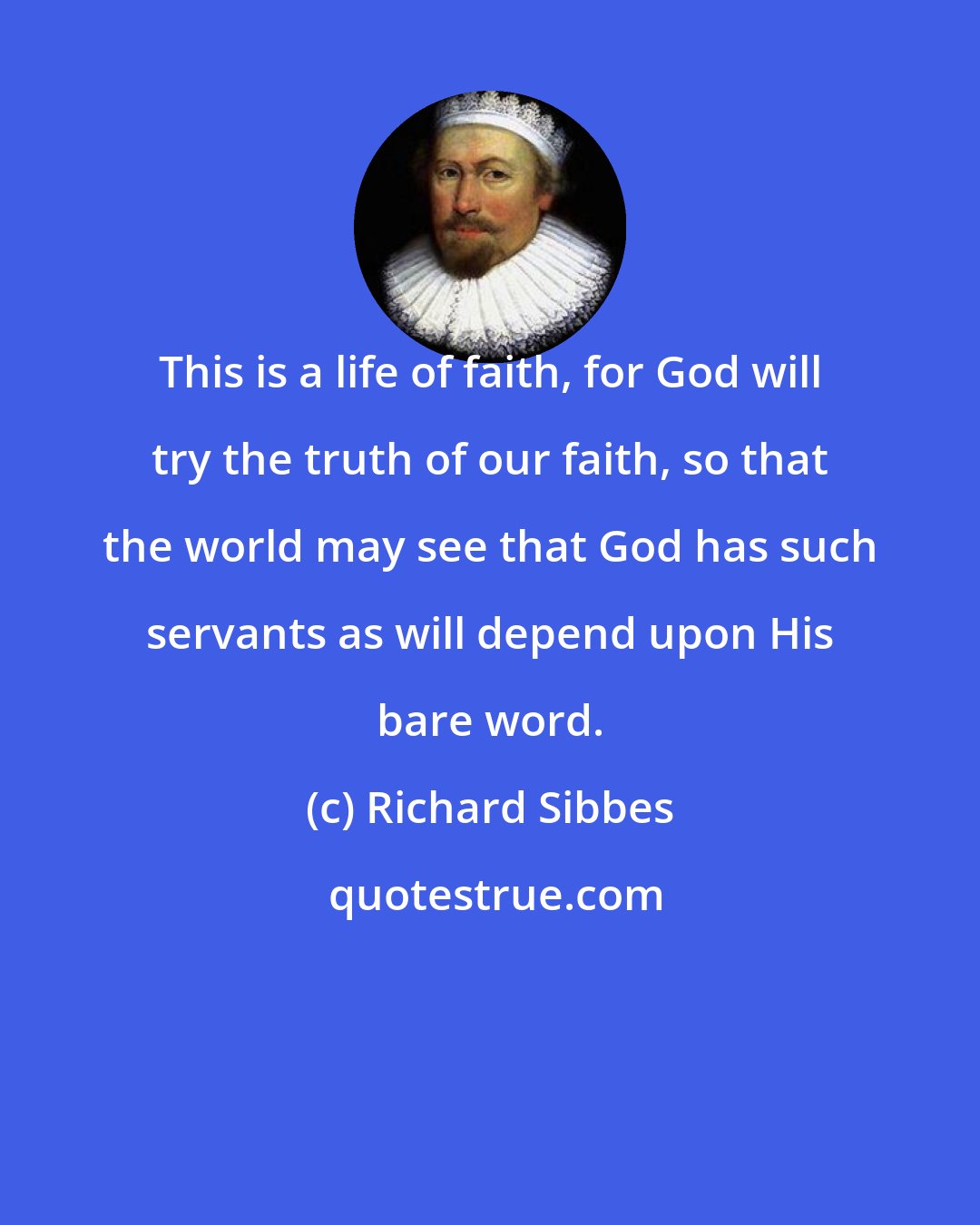 Richard Sibbes: This is a life of faith, for God will try the truth of our faith, so that the world may see that God has such servants as will depend upon His bare word.