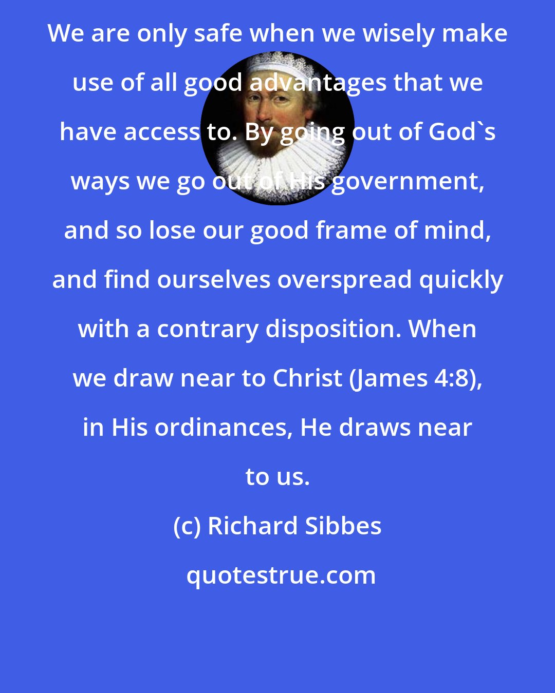 Richard Sibbes: We are only safe when we wisely make use of all good advantages that we have access to. By going out of God's ways we go out of His government, and so lose our good frame of mind, and find ourselves overspread quickly with a contrary disposition. When we draw near to Christ (James 4:8), in His ordinances, He draws near to us.