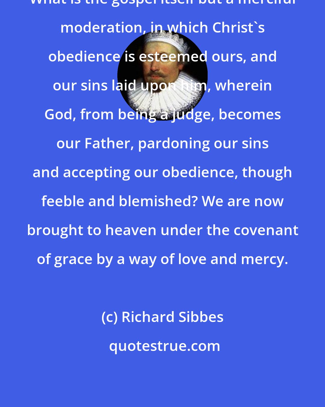 Richard Sibbes: What is the gospel itself but a merciful moderation, in which Christ's obedience is esteemed ours, and our sins laid upon him, wherein God, from being a judge, becomes our Father, pardoning our sins and accepting our obedience, though feeble and blemished? We are now brought to heaven under the covenant of grace by a way of love and mercy.