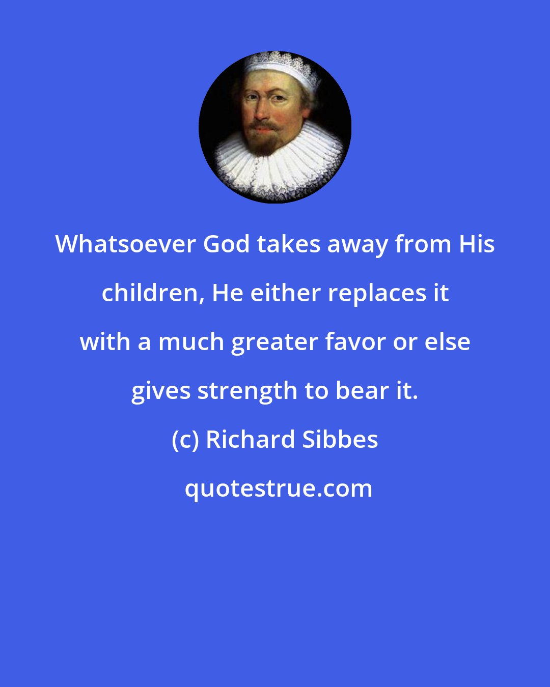 Richard Sibbes: Whatsoever God takes away from His children, He either replaces it with a much greater favor or else gives strength to bear it.