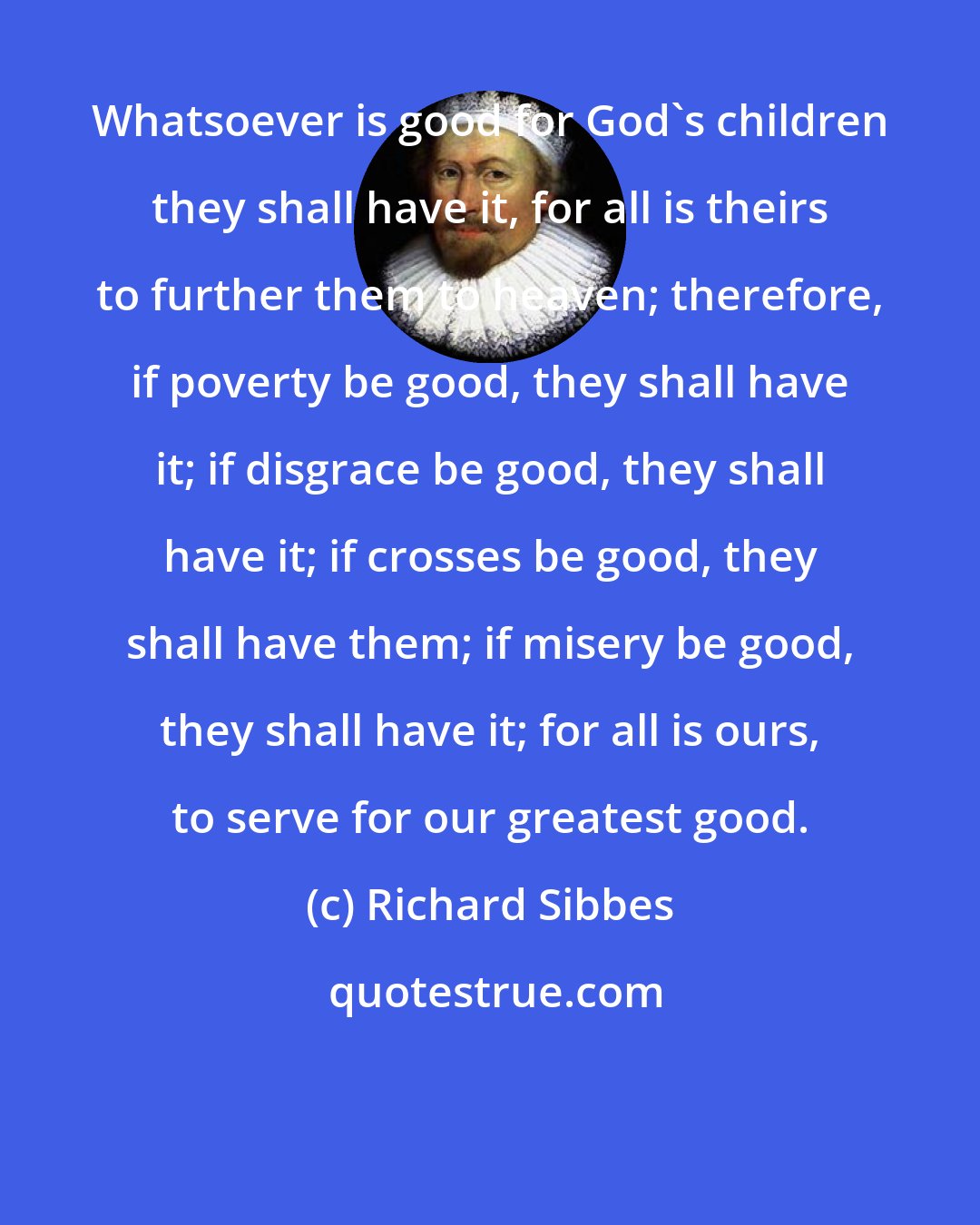 Richard Sibbes: Whatsoever is good for God's children they shall have it, for all is theirs to further them to heaven; therefore, if poverty be good, they shall have it; if disgrace be good, they shall have it; if crosses be good, they shall have them; if misery be good, they shall have it; for all is ours, to serve for our greatest good.