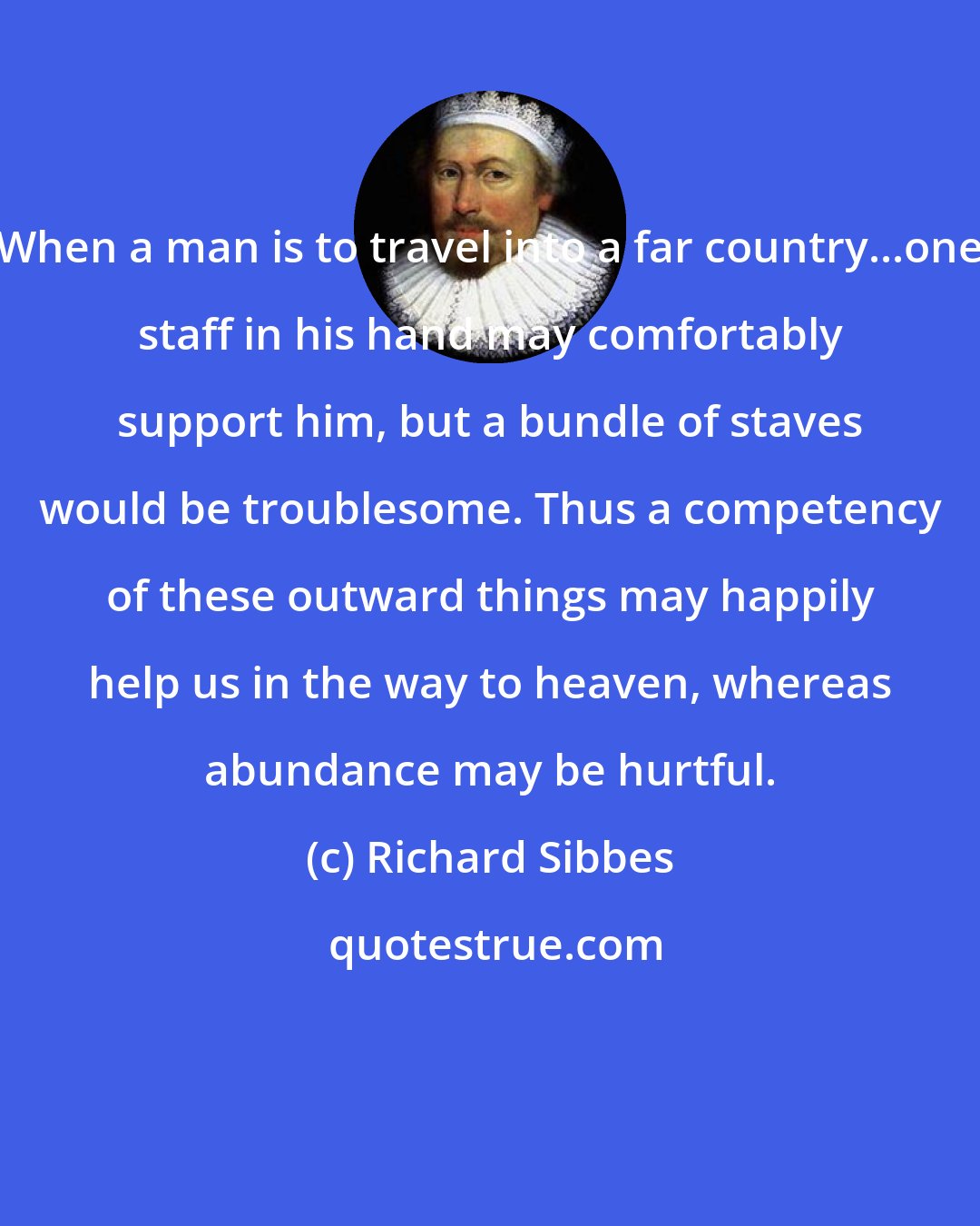 Richard Sibbes: When a man is to travel into a far country...one staff in his hand may comfortably support him, but a bundle of staves would be troublesome. Thus a competency of these outward things may happily help us in the way to heaven, whereas abundance may be hurtful.