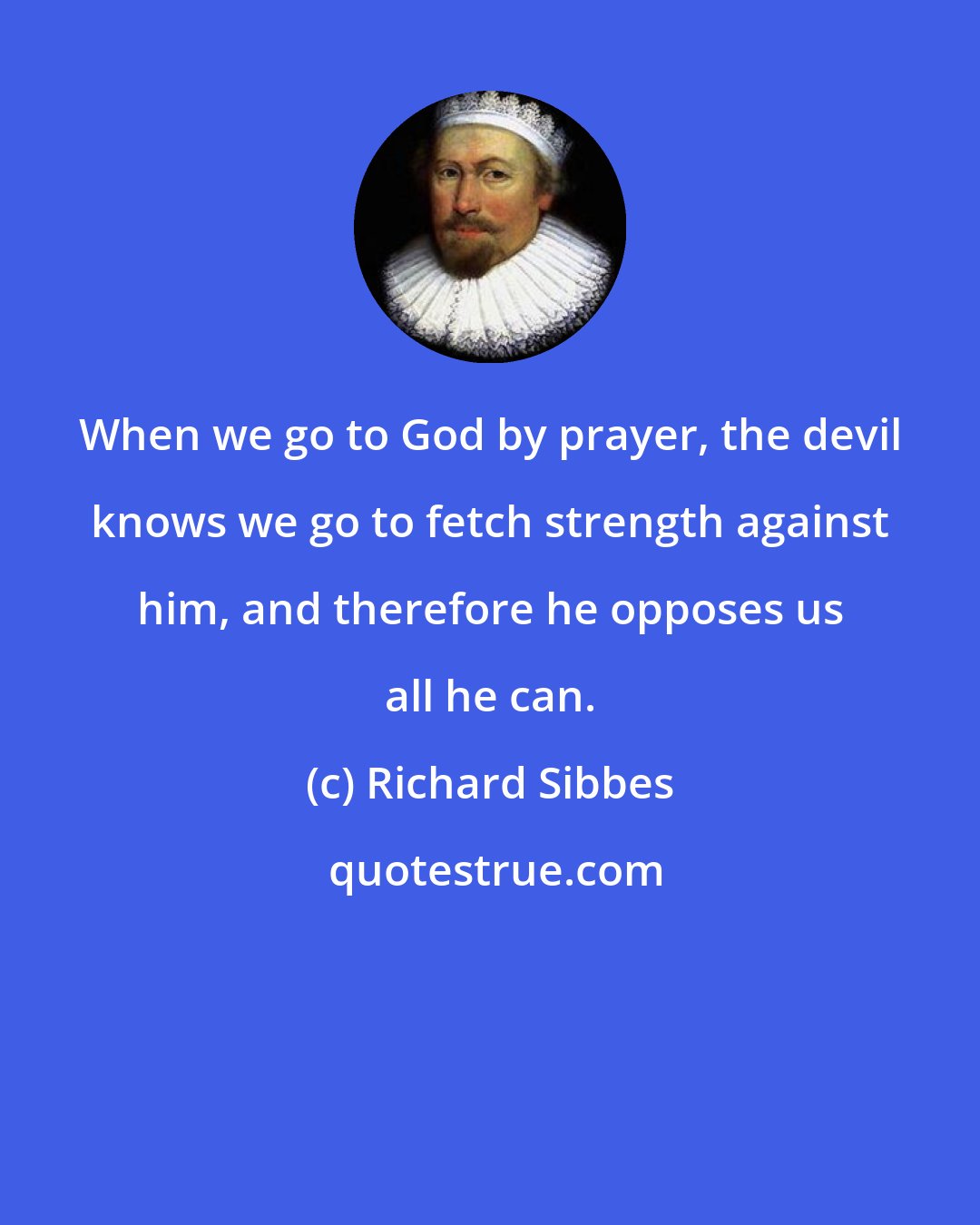 Richard Sibbes: When we go to God by prayer, the devil knows we go to fetch strength against him, and therefore he opposes us all he can.