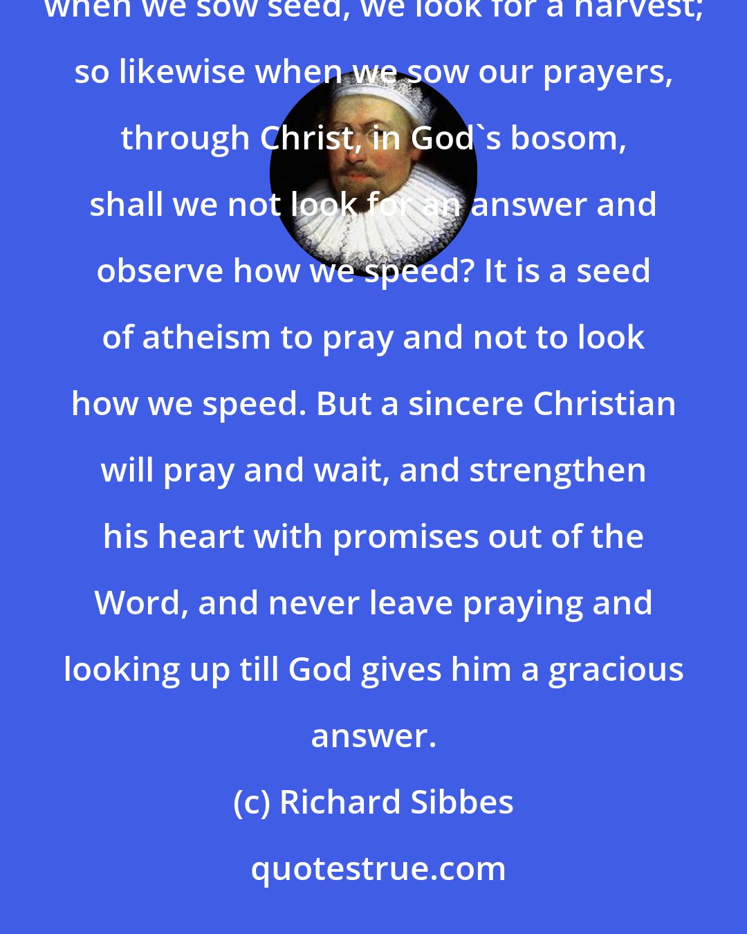 Richard Sibbes: When we shoot an arrow, we look to the fall of it; when we send a ship to sea, we look for its return; and when we sow seed, we look for a harvest; so likewise when we sow our prayers, through Christ, in God's bosom, shall we not look for an answer and observe how we speed? It is a seed of atheism to pray and not to look how we speed. But a sincere Christian will pray and wait, and strengthen his heart with promises out of the Word, and never leave praying and looking up till God gives him a gracious answer.