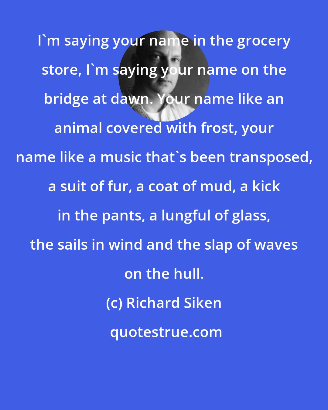 Richard Siken: I'm saying your name in the grocery store, I'm saying your name on the bridge at dawn. Your name like an animal covered with frost, your name like a music that's been transposed, a suit of fur, a coat of mud, a kick in the pants, a lungful of glass, the sails in wind and the slap of waves on the hull.