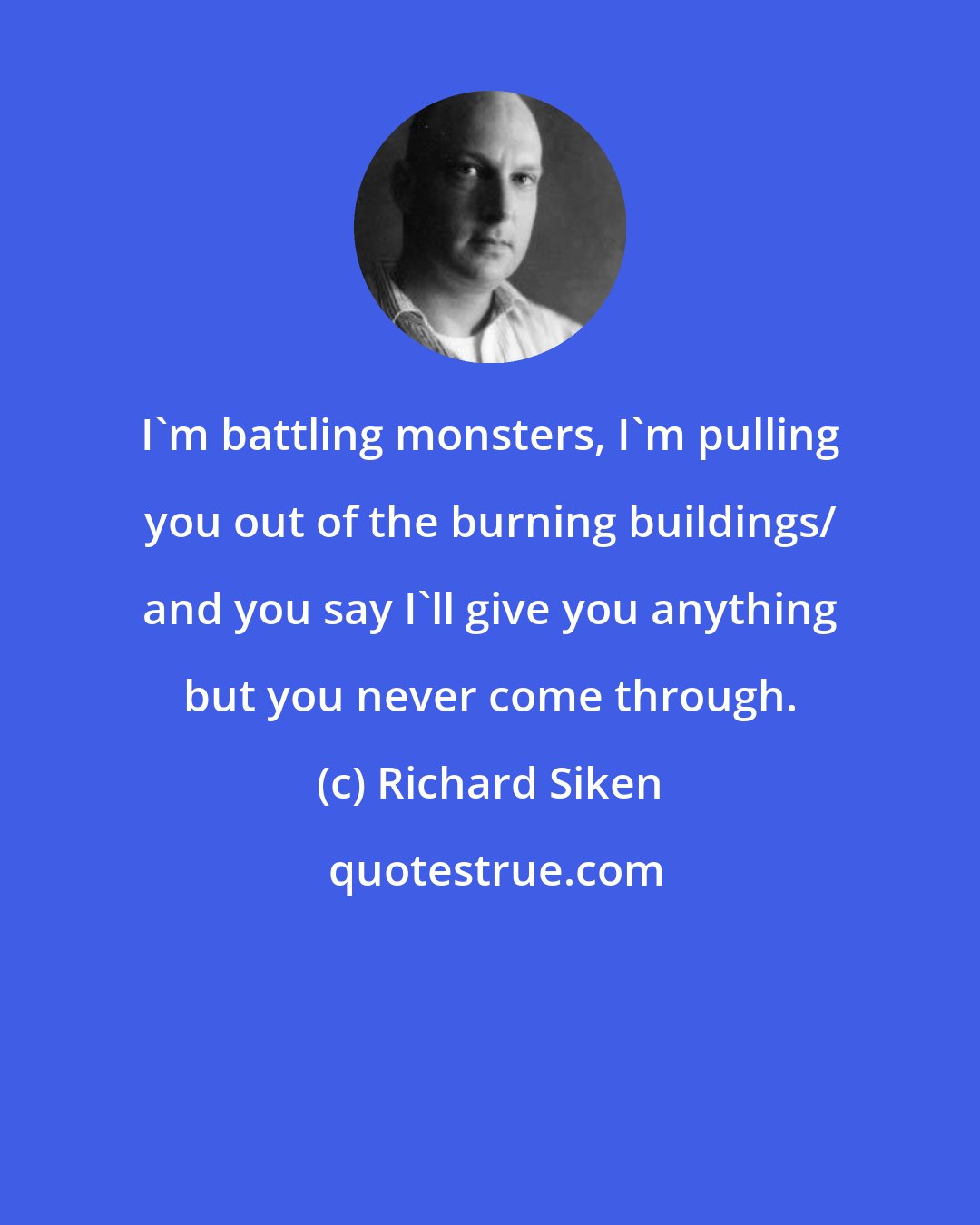 Richard Siken: I'm battling monsters, I'm pulling you out of the burning buildings/ and you say I'll give you anything but you never come through.