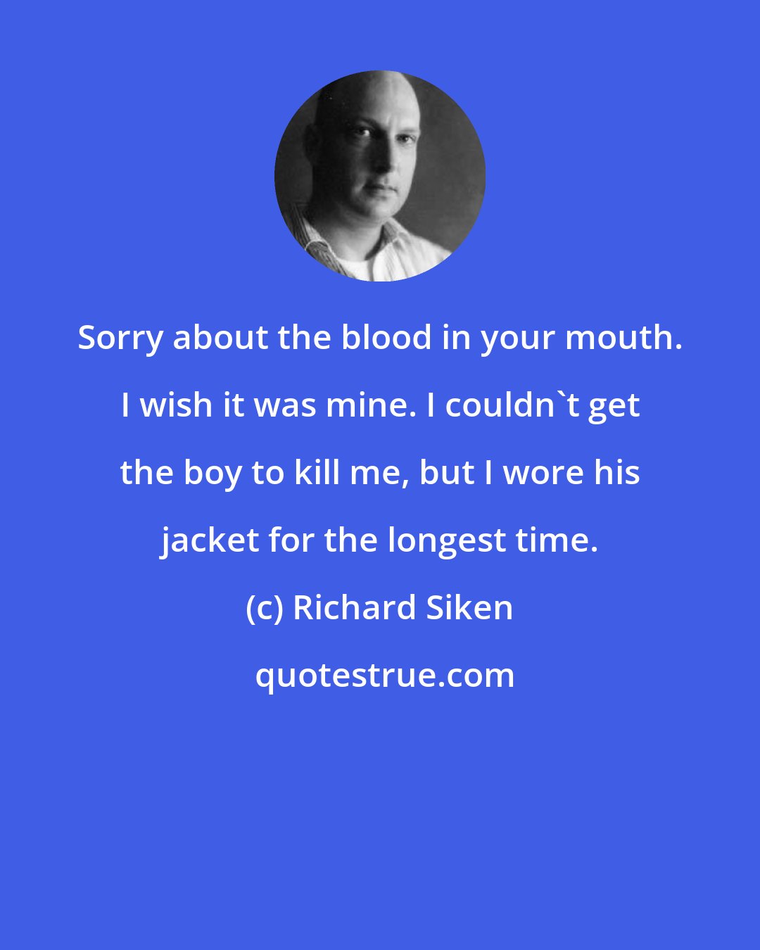 Richard Siken: Sorry about the blood in your mouth. I wish it was mine. I couldn't get the boy to kill me, but I wore his jacket for the longest time.