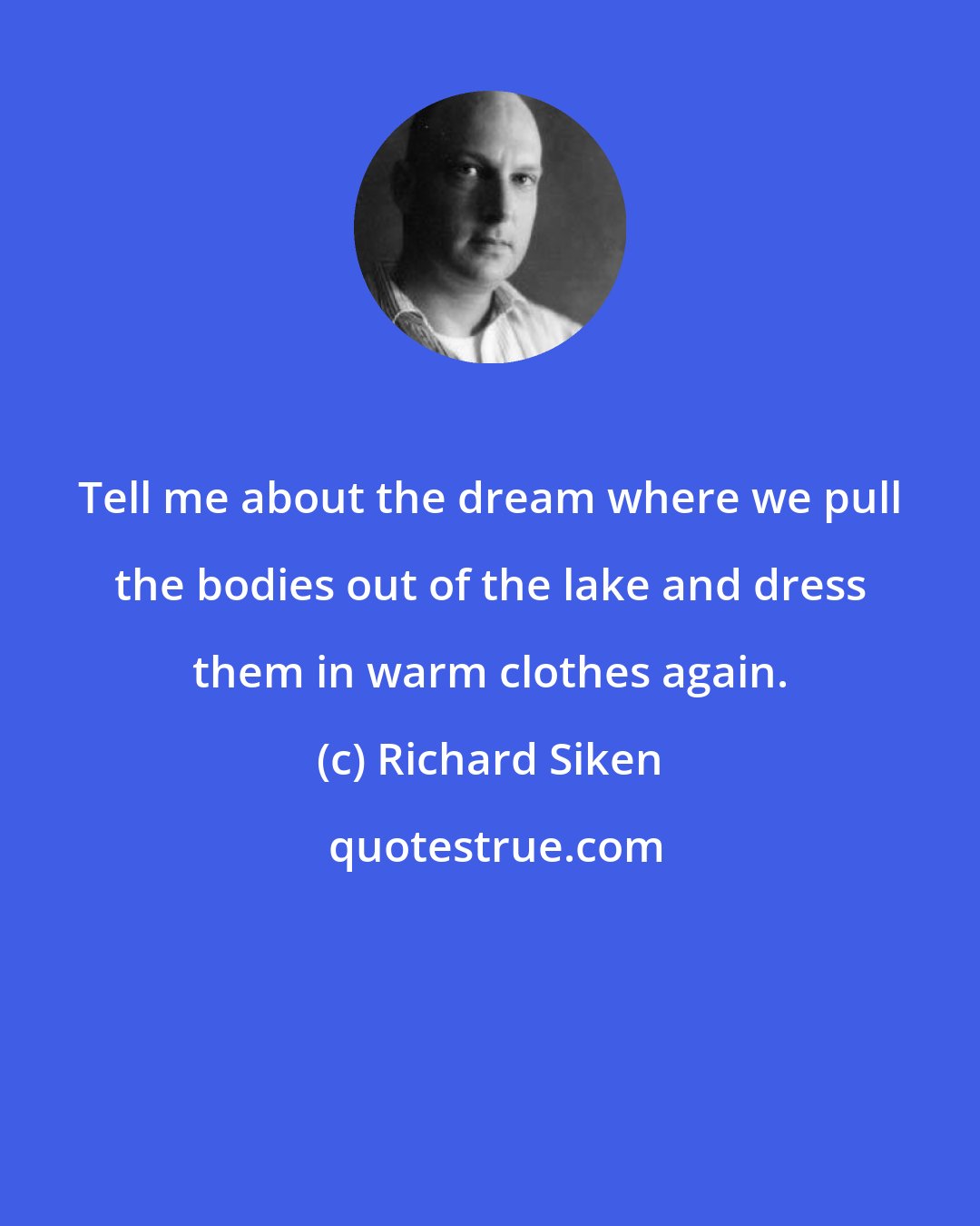 Richard Siken: Tell me about the dream where we pull the bodies out of the lake and dress them in warm clothes again.