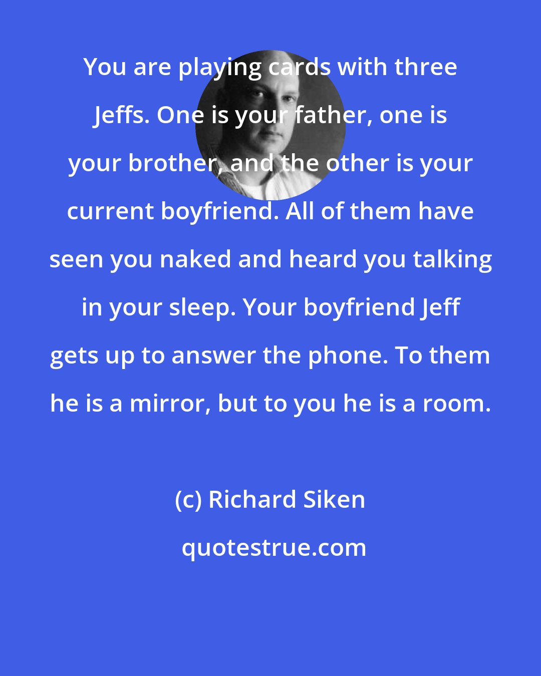 Richard Siken: You are playing cards with three Jeffs. One is your father, one is your brother, and the other is your current boyfriend. All of them have seen you naked and heard you talking in your sleep. Your boyfriend Jeff gets up to answer the phone. To them he is a mirror, but to you he is a room.