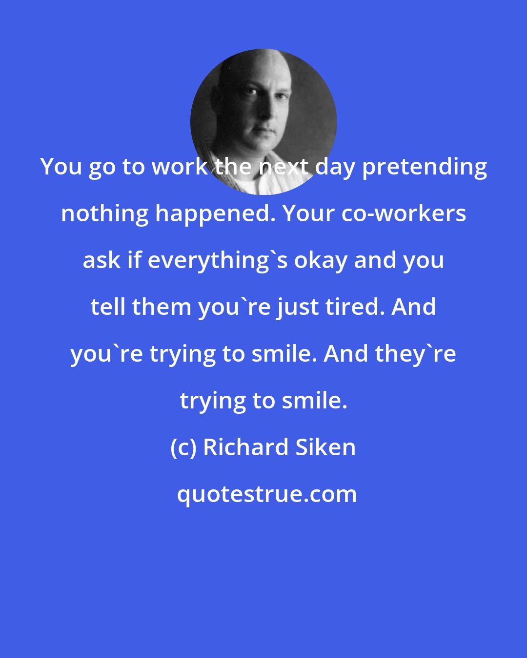 Richard Siken: You go to work the next day pretending nothing happened. Your co-workers ask if everything's okay and you tell them you're just tired. And you're trying to smile. And they're trying to smile.