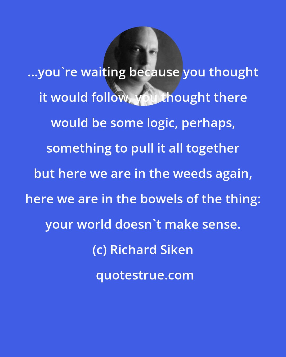 Richard Siken: ...you're waiting because you thought it would follow, you thought there would be some logic, perhaps, something to pull it all together but here we are in the weeds again, here we are in the bowels of the thing: your world doesn't make sense.