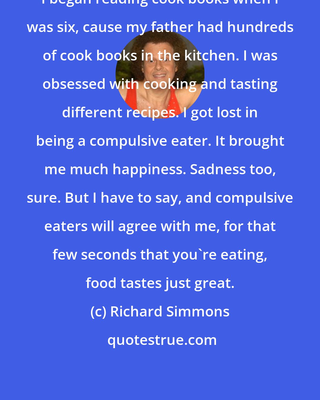 Richard Simmons: I began reading cook books when I was six, cause my father had hundreds of cook books in the kitchen. I was obsessed with cooking and tasting different recipes. I got lost in being a compulsive eater. It brought me much happiness. Sadness too, sure. But I have to say, and compulsive eaters will agree with me, for that few seconds that you're eating, food tastes just great.