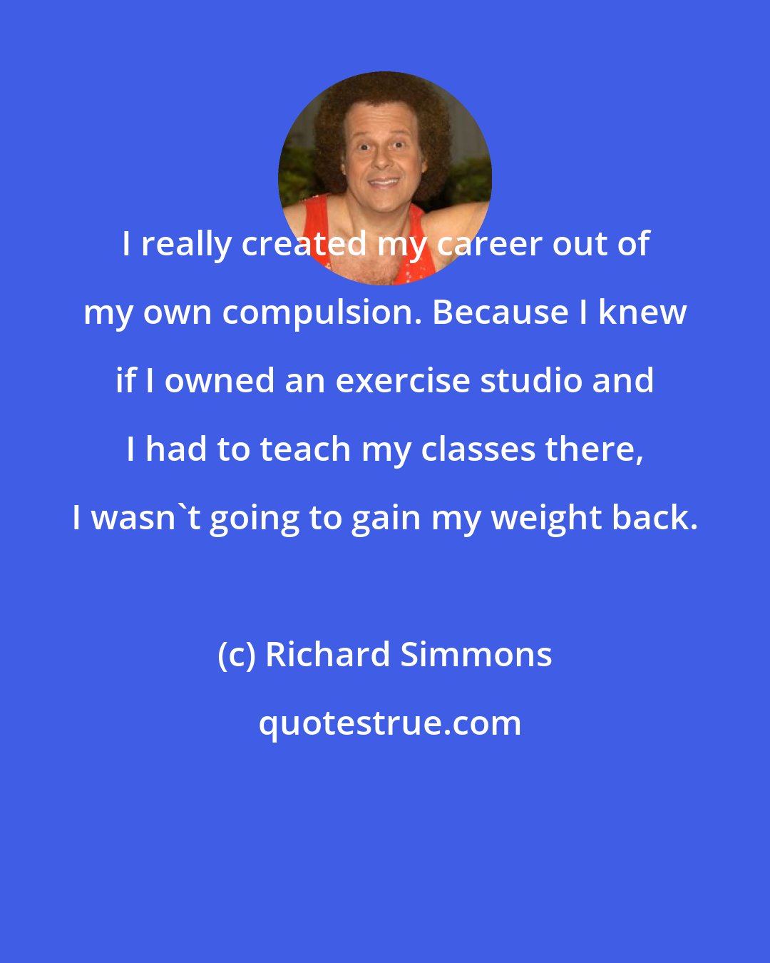 Richard Simmons: I really created my career out of my own compulsion. Because I knew if I owned an exercise studio and I had to teach my classes there, I wasn't going to gain my weight back.