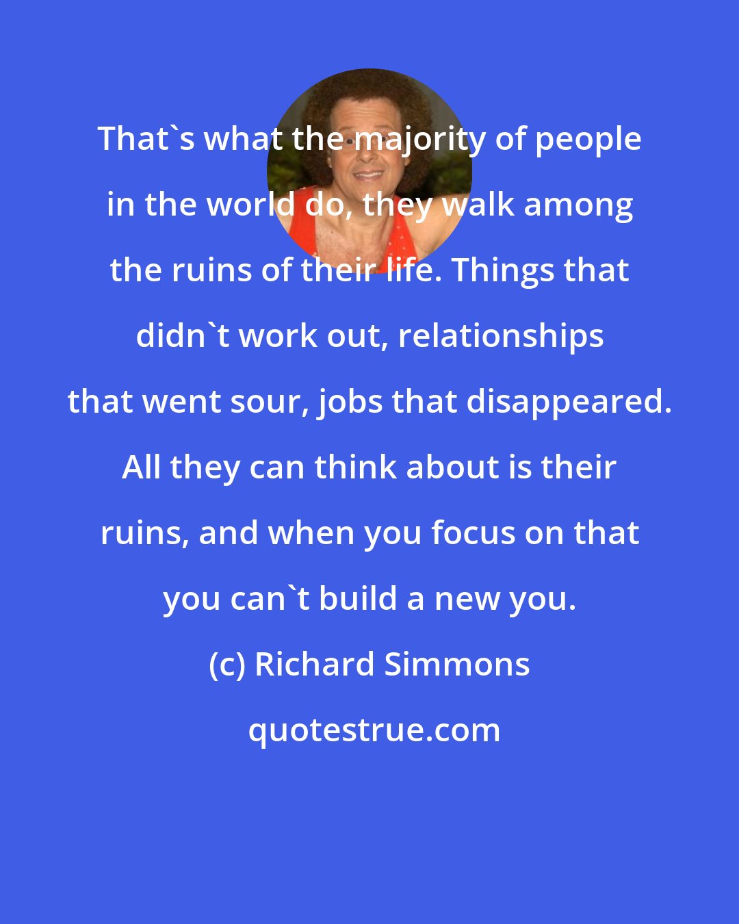 Richard Simmons: That's what the majority of people in the world do, they walk among the ruins of their life. Things that didn't work out, relationships that went sour, jobs that disappeared. All they can think about is their ruins, and when you focus on that you can't build a new you.