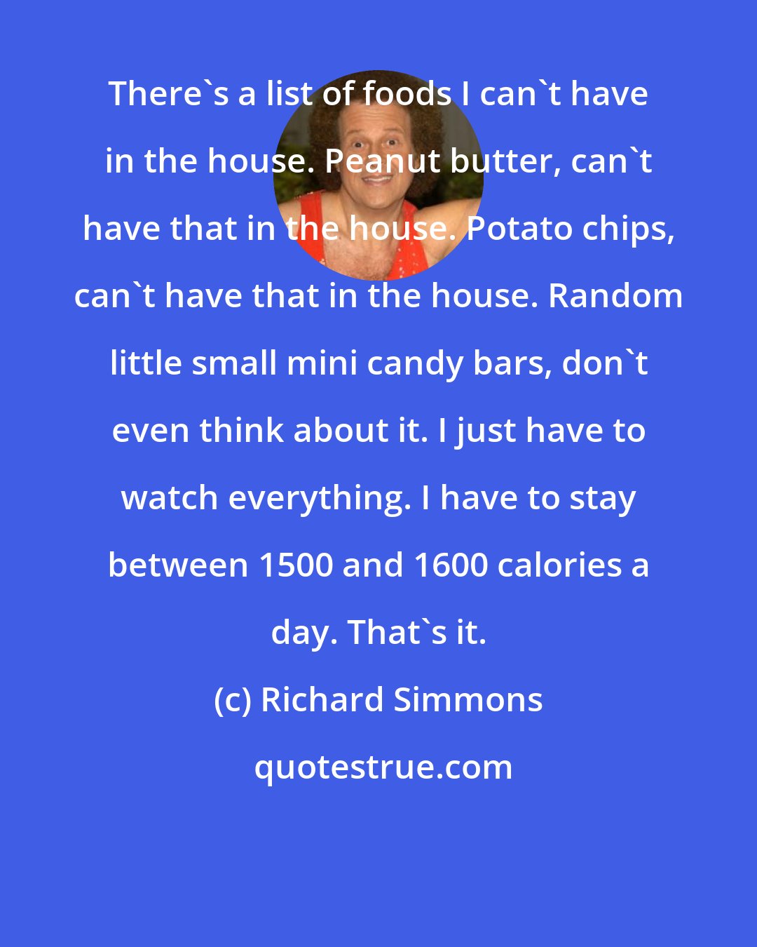 Richard Simmons: There's a list of foods I can't have in the house. Peanut butter, can't have that in the house. Potato chips, can't have that in the house. Random little small mini candy bars, don't even think about it. I just have to watch everything. I have to stay between 1500 and 1600 calories a day. That's it.