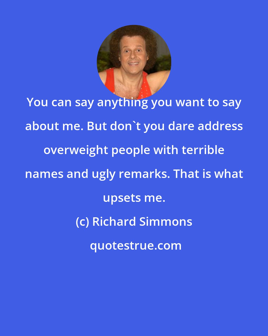 Richard Simmons: You can say anything you want to say about me. But don't you dare address overweight people with terrible names and ugly remarks. That is what upsets me.