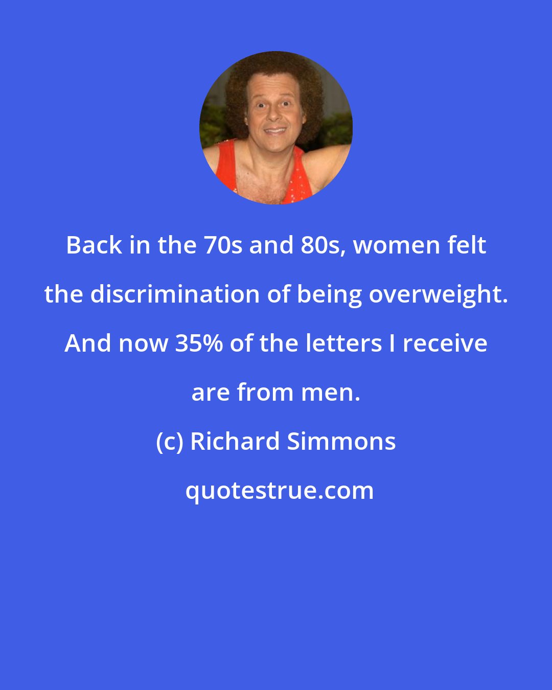 Richard Simmons: Back in the 70s and 80s, women felt the discrimination of being overweight. And now 35% of the letters I receive are from men.