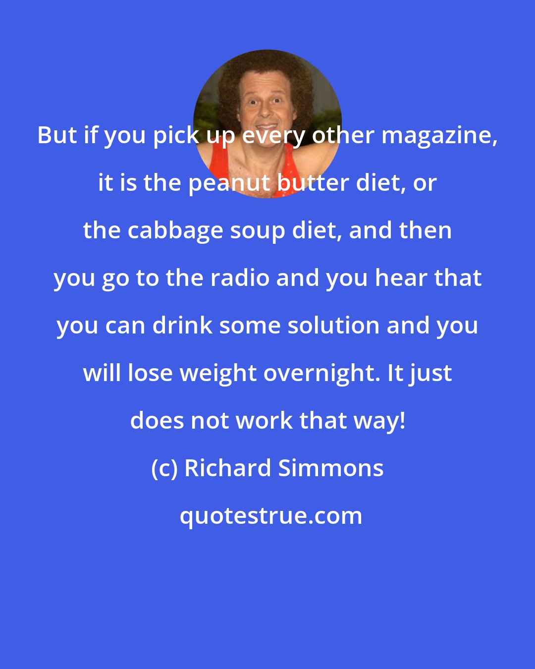 Richard Simmons: But if you pick up every other magazine, it is the peanut butter diet, or the cabbage soup diet, and then you go to the radio and you hear that you can drink some solution and you will lose weight overnight. It just does not work that way!