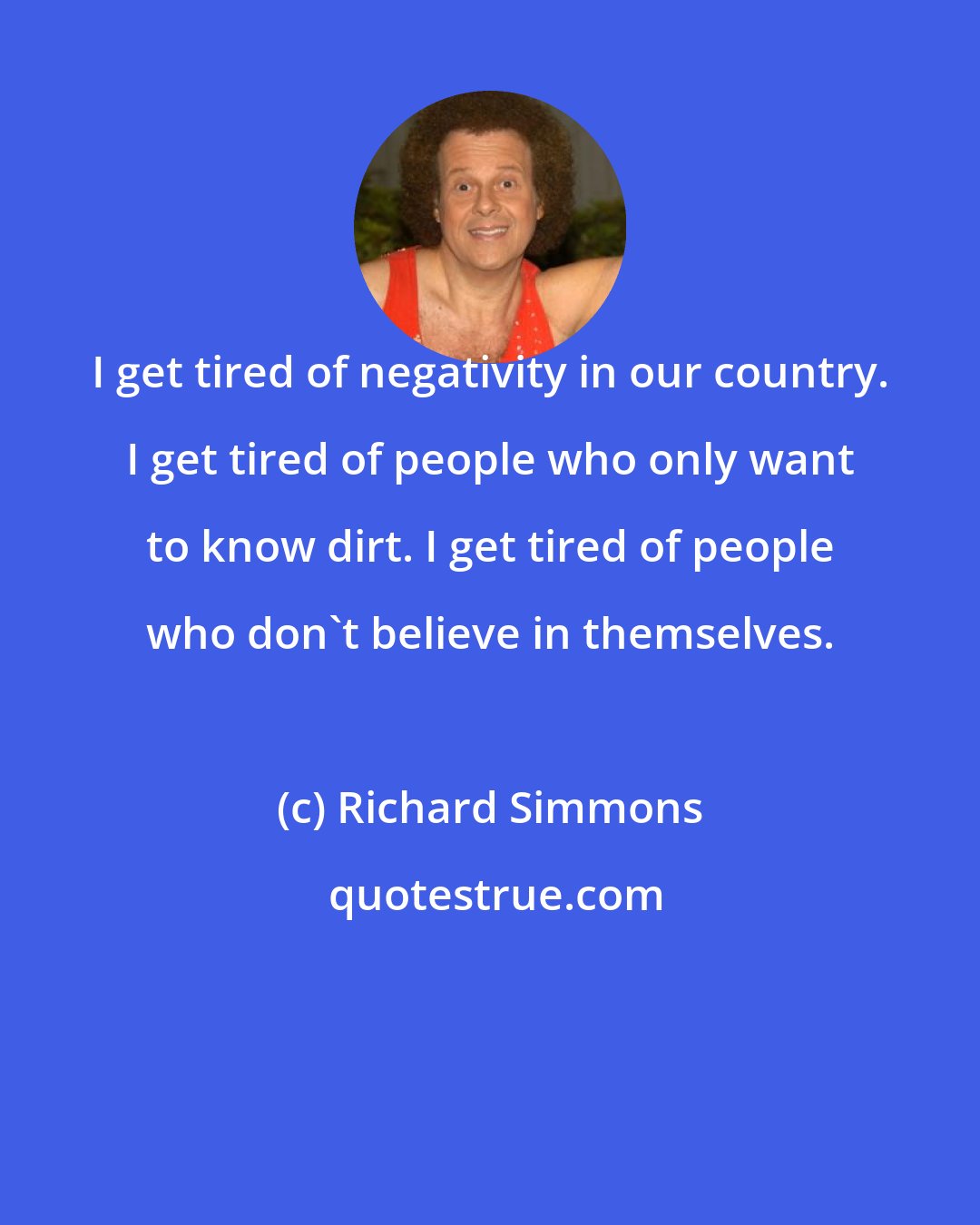 Richard Simmons: I get tired of negativity in our country. I get tired of people who only want to know dirt. I get tired of people who don't believe in themselves.