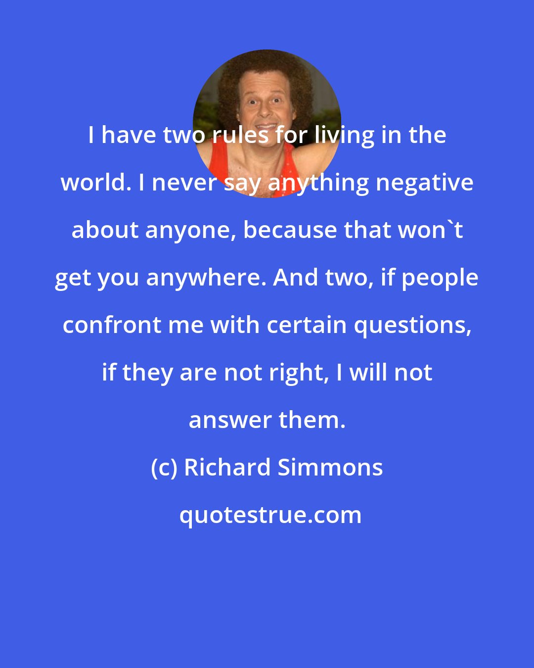 Richard Simmons: I have two rules for living in the world. I never say anything negative about anyone, because that won't get you anywhere. And two, if people confront me with certain questions, if they are not right, I will not answer them.