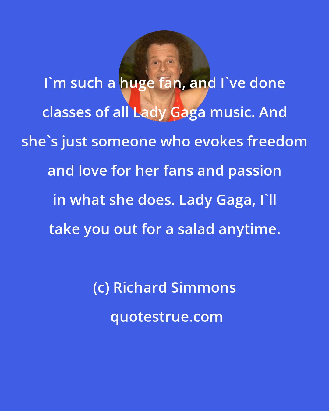 Richard Simmons: I'm such a huge fan, and I've done classes of all Lady Gaga music. And she's just someone who evokes freedom and love for her fans and passion in what she does. Lady Gaga, I'll take you out for a salad anytime.