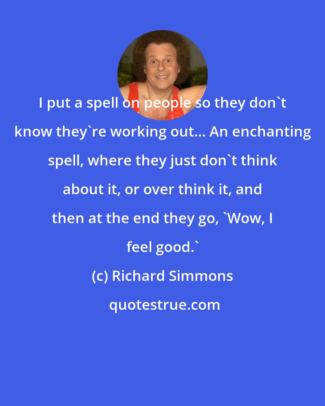 Richard Simmons: I put a spell on people so they don't know they're working out... An enchanting spell, where they just don't think about it, or over think it, and then at the end they go, 'Wow, I feel good.'