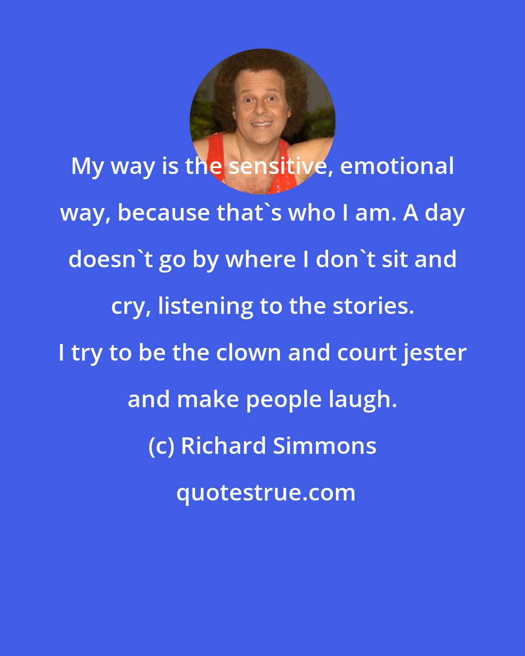 Richard Simmons: My way is the sensitive, emotional way, because that's who I am. A day doesn't go by where I don't sit and cry, listening to the stories. I try to be the clown and court jester and make people laugh.