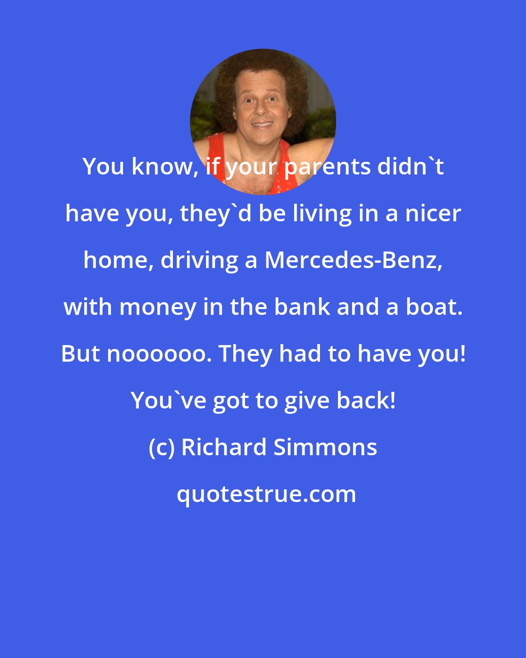 Richard Simmons: You know, if your parents didn't have you, they'd be living in a nicer home, driving a Mercedes-Benz, with money in the bank and a boat. But noooooo. They had to have you! You've got to give back!