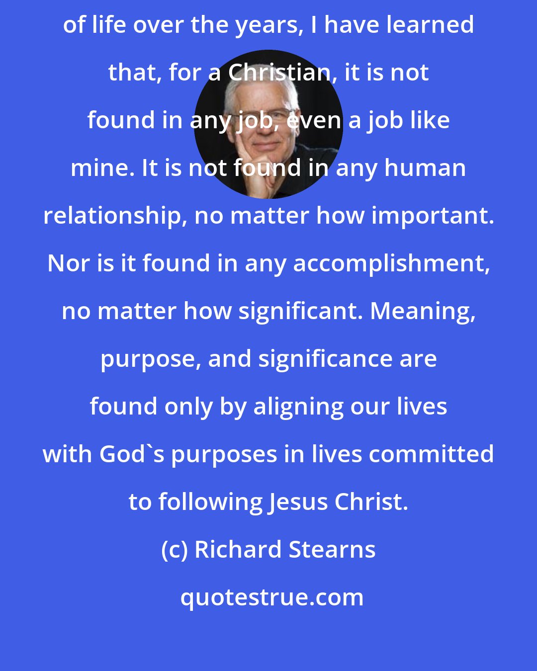 Richard Stearns: If I have learned anything about the purpose, meaning, and significance of life over the years, I have learned that, for a Christian, it is not found in any job, even a job like mine. It is not found in any human relationship, no matter how important. Nor is it found in any accomplishment, no matter how significant. Meaning, purpose, and significance are found only by aligning our lives with God's purposes in lives committed to following Jesus Christ.